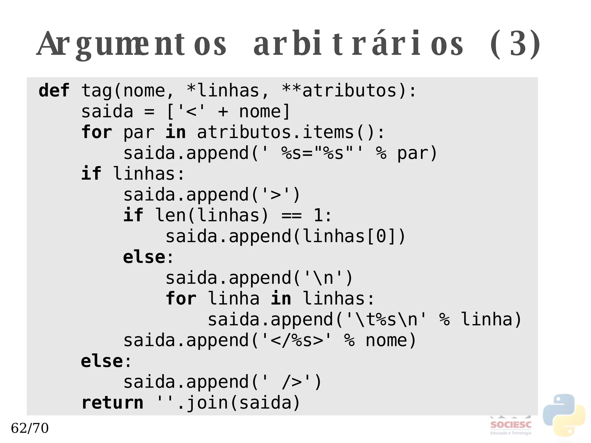 Argumentos arbitrários (3) def  tag(nome, *linhas, **atributos): saida = ['<' + nome] for  par  in  atributos.items(): saida.append(' %s="%s"' % par) if  linhas: saida.append('>') if  len(linhas) == 1:  saida.append(linhas[0]) else : saida.append('\n') for  linha  in  linhas: saida.append('\t%s\n' % linha) saida.append('</%s>' % nome) else : saida.append(' />') return  ''.join(saida) 