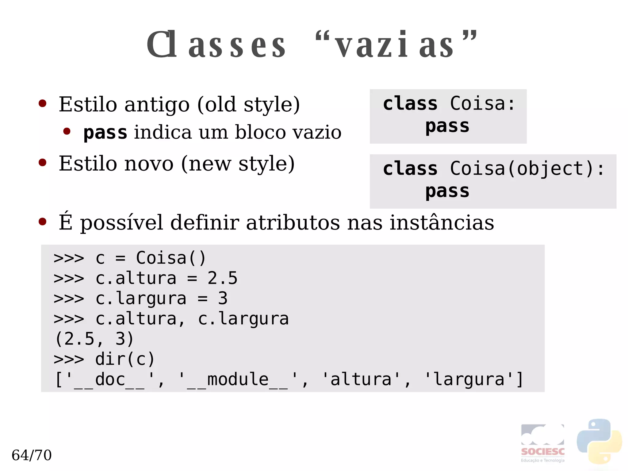 Classes “vazias” Estilo antigo (old style) Estilo novo (new style) É possível definir atributos nas instâncias class  Coisa: pass class  Coisa(object): pass >>> c = Coisa() >>> c.altura = 2.5 >>> c.largura = 3 >>> c.altura, c.largura (2.5, 3) >>> dir(c) ['__doc__', '__module__', 'altura', 'largura']  pass  indica um bloco vazio 