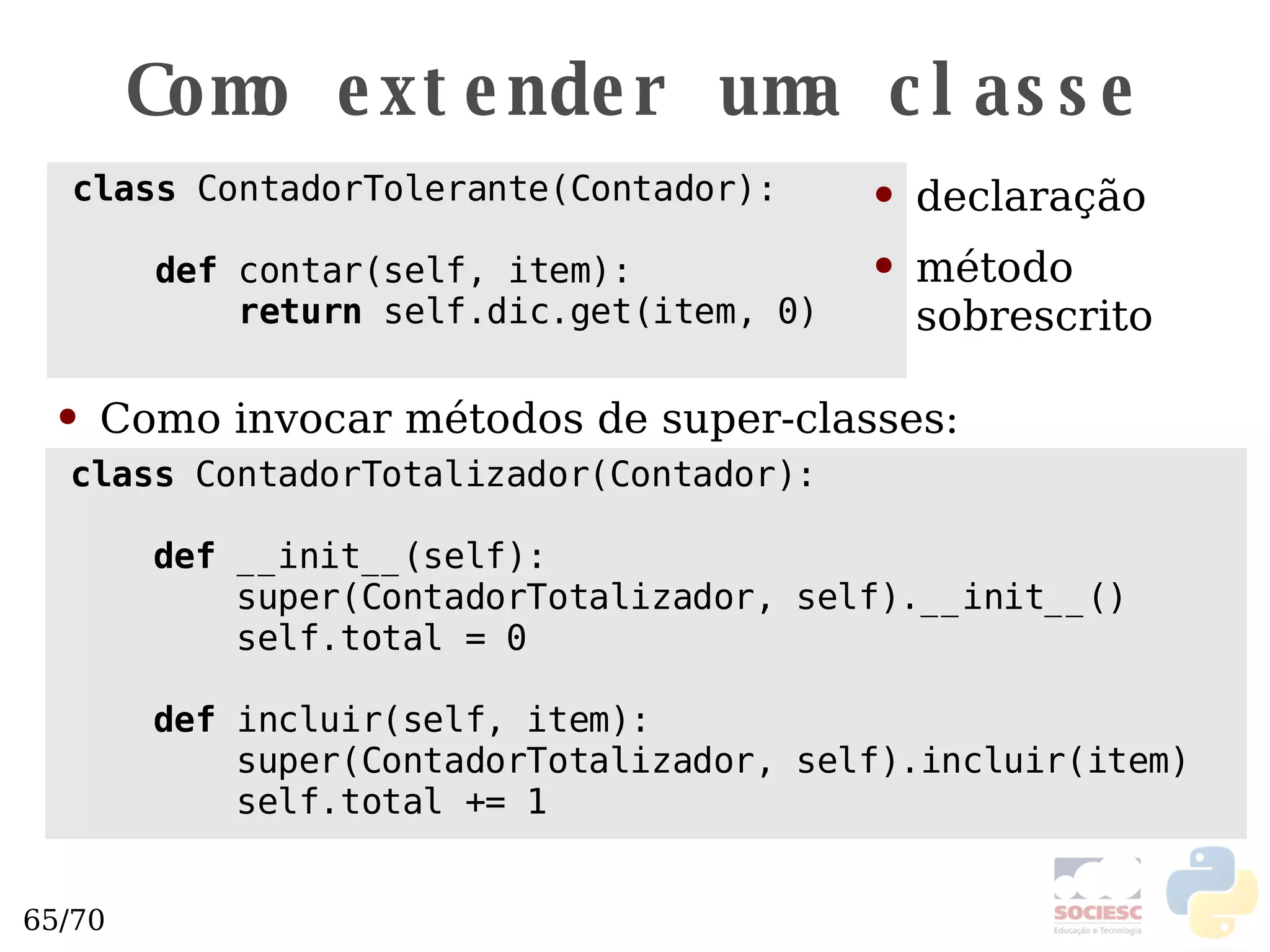 Como extender uma classe class  ContadorTolerante(Contador): def  contar(self, item): return  self.dic.get(item, 0) declaração método sobrescrito class  ContadorTotalizador(Contador): def  __init__(self): super(ContadorTotalizador, self).__init__() self.total = 0 def  incluir(self, item): super(ContadorTotalizador, self).incluir(item) self.total += 1 Como invocar métodos de super-classes: 