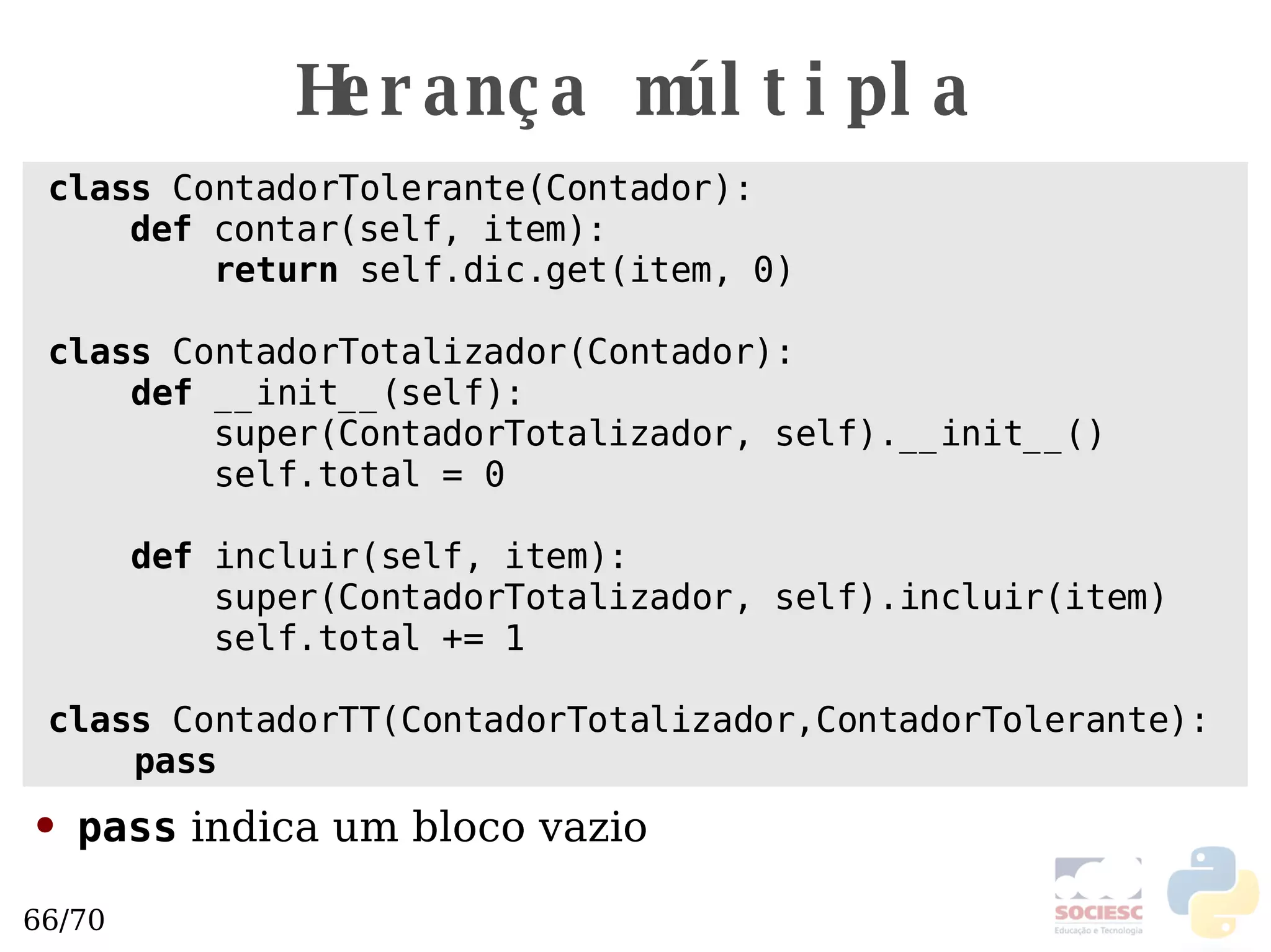 Herança múltipla class  ContadorTolerante(Contador):   def  contar(self, item): return  self.dic.get(item, 0) class  ContadorTotalizador(Contador):  def  __init__(self): super(ContadorTotalizador, self).__init__() self.total = 0 def  incluir(self, item): super(ContadorTotalizador, self).incluir(item) self.total += 1 class  ContadorTT(ContadorTotalizador,ContadorTolerante): pass pass  indica um bloco vazio 