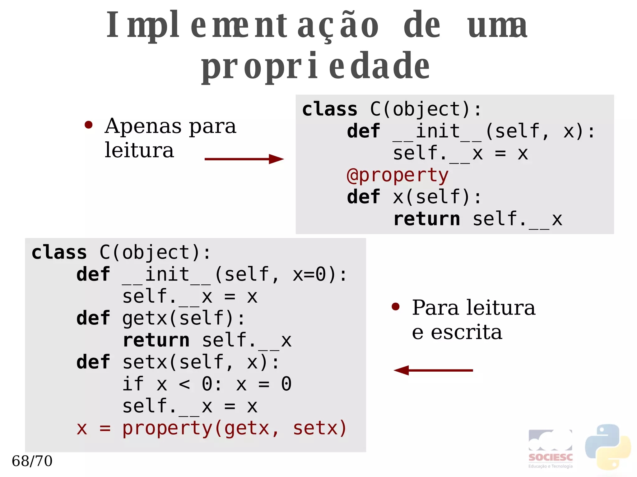 Implementação de uma propriedade class  C(object): def  __init__(self, x=0): self.__x = x def  getx(self): return  self.__x def  setx(self, x): if x < 0: x = 0 self.__x = x x = property(getx, setx) class  C(object): def  __init__(self, x): self.__x = x @property def  x(self): return  self.__x Apenas para  leitura  Para leitura  e escrita  