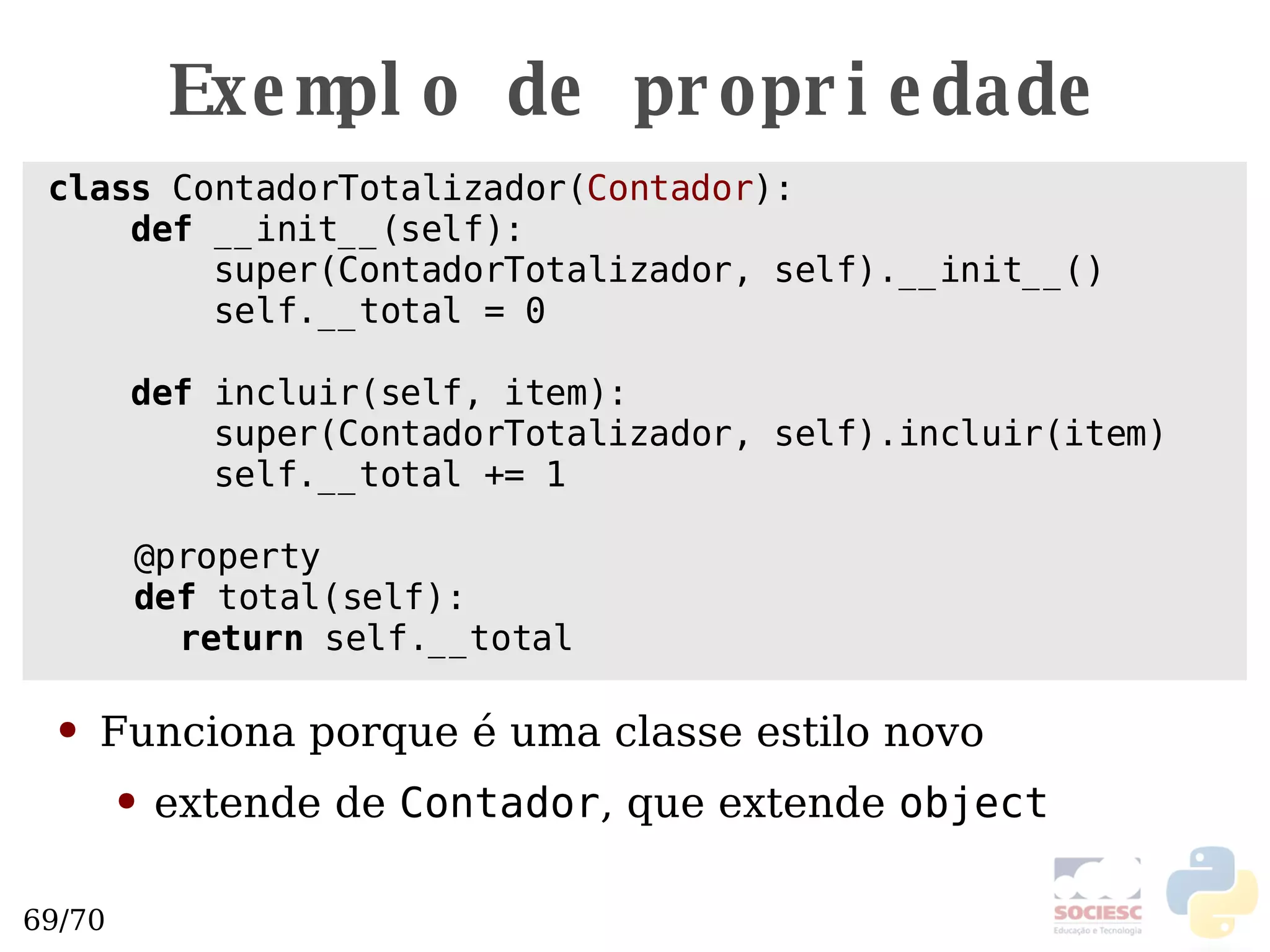 Exemplo de propriedade class  ContadorTotalizador( Contador ):  def  __init__(self): super(ContadorTotalizador, self).__init__() self.__total = 0 def  incluir(self, item): super(ContadorTotalizador, self).incluir(item) self.__total += 1 @property def  total(self): return  self.__total Funciona porque  é uma classe estilo novo extende de  Contador , que extende  object   