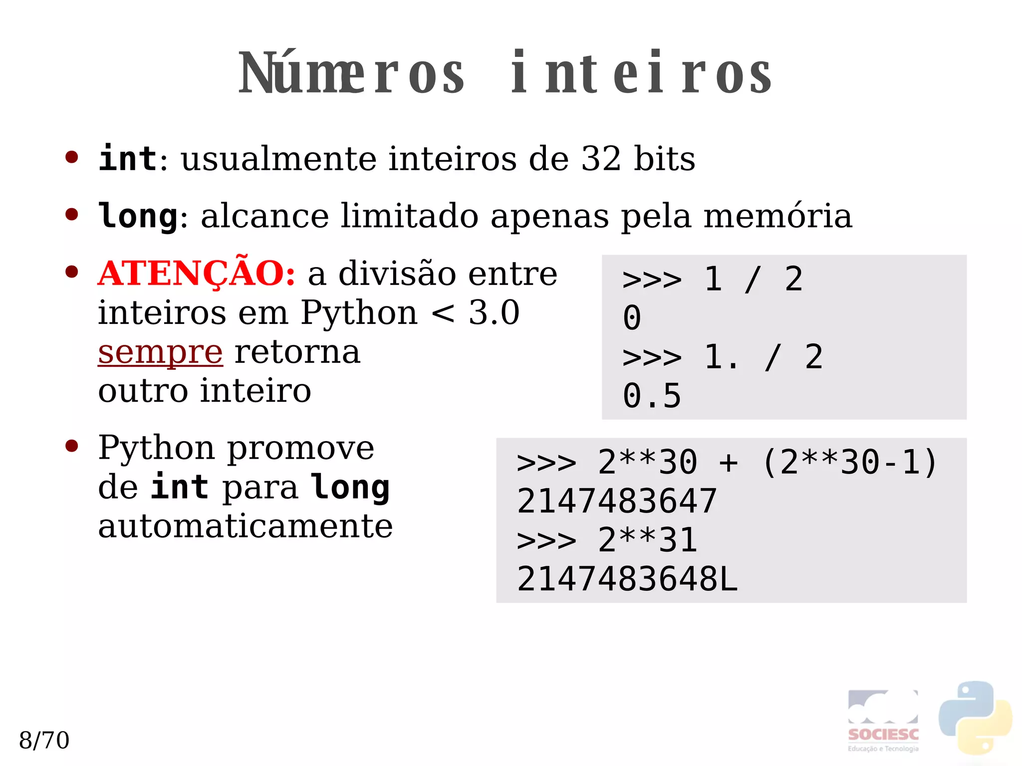 Números inteiros int : usualmente inteiros de 32 bits long : alcance limitado apenas pela memória ATENÇÃO:  a divisão entre  inteiros em Python < 3.0 sempre  retorna  outro inteiro Python promove  de  int   para  long   automaticamente >>> 1 / 2 0 >>> 1. / 2 0.5 >>> 2**30 + (2**30-1) 2147483647 >>> 2**31 2147483648L 