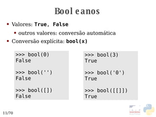 Booleanos Valores:   True ,  False outros valores: conversão automática Conversão explícita:  bool(x) >>> bool(3) True >>> bool('0') True >>> bool([[]]) True >>> bool(0) False >>> bool('') False >>> bool([]) False 