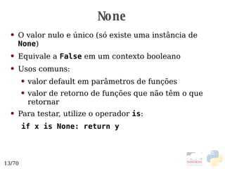 None O valor nulo e único (só existe uma instância de  None ) Equivale a  False  em um contexto booleano Usos comuns: valor default em parâmetros de funções valor de retorno de funções que não têm o que retornar Para testar, utilize o operador  is : if x is None: return y 