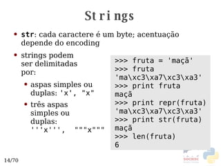 Strings str : cada caractere é um byte; acentuação depende do  encoding strings podem ser delimitadas por: aspas simples ou duplas:  'x', "x" três aspas  simples ou duplas: '''x''',  """x""" >>> fruta = 'maçã' >>> fruta 'ma\xc3\xa7\xc3\xa3' >>> print fruta maçã >>> print repr(fruta) 'ma\xc3\xa7\xc3\xa3' >>> print str(fruta) maçã >>> len(fruta) 6 
