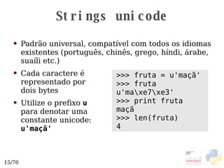 Strings unicode Padrão universal, compatível com todos os idiomas existentes (português, chinês, grego, híndi, árabe, suaíli etc.)  Cada caractere é representado por  dois bytes Utilize o prefixo  u   para denotar uma  constante unicode:  u'maçã' >>> fruta = u'maçã' >>> fruta u'ma\xe7\xe3' >>> print fruta maçã >>> len(fruta) 4 
