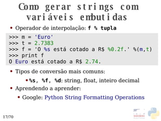 Como gerar strings com variáveis embutidas Operador de interpolação:  f % tupla Tipos de conversão mais comuns: %s ,  %f ,  %d : string, float, inteiro decimal Aprendendo a aprender: Google:  Python String Formatting Operations >>> m =  'Euro' >>> t =  2.7383 >>> f = 'O  %s  está cotado a R$  %0.2f .'  %( m , t ) >>> print f O  Euro  está cotado a R$  2.74 . 