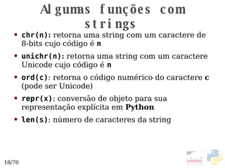Algumas funções com strings chr(n) :  retorna uma string com um caractere de 8-bits cujo código é  n unichr(n) :  retorna uma string com um caractere Unicode  cujo código é   n ord(c) : retorna o código numérico do caractere  c  (pode ser Unicode)  repr(x) : conversão de objeto para sua representação explícita em  Python len(s) : número de caracteres da string 
