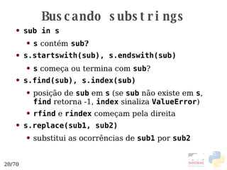Buscando substrings sub in s s   contém   sub ? s.startswith(sub), s.endswith(sub)   s  começa ou termina com  sub ? s.find(sub), s.index(sub) posição de  sub  em  s  (se  sub  não existe em  s ,  find  retorna -1,  index  sinaliza  ValueError ) rfind  e  rindex  começam pela direita s.replace(sub1, sub2) substitui as ocorrências de  sub1  por  sub2 