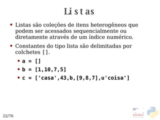 Listas Listas são coleções de itens heterogêneos que podem ser acessados sequencialmente ou diretamente através de um índice numérico. Constantes do tipo lista são delimitadas por colchetes  [] . a = [] b = [1,10,7,5] c = ['casa',43,b,[9,8,7],u'coisa'] 
