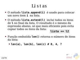 Listas O método  lista.append(i)   é usado para colocar um novo item  i   na lista. O método  lista.extend(l)   inclui todos os itens de  l  no final da lista. O resultado é o mesmo da expressão abaixo, só que mais eficiente pois evita copiar todos os itens da lista: Função embutida  len()  retorna o número de itens da lista: len(a), len(b), len(c) # 0, 4, ? lista += l2 