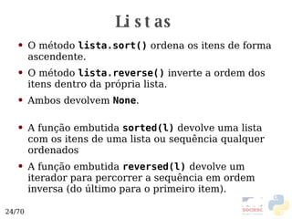 Listas O método  lista.sort()  ordena os itens de forma ascendente. O método  lista.reverse()  inverte a ordem dos itens dentro da própria lista. Ambos devolvem  None . A função embutida  sorted(l)  devolve uma lista com os itens de uma lista ou sequência qualquer ordenados A função embutida  reversed(l)   devolve um iterador para percorrer a sequência em ordem inversa (do último para o primeiro item). 