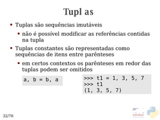Tuplas Tuplas são sequências imutáveis não é possível modificar as referências contidas na tupla Tuplas constantes são representadas como sequências de itens entre parênteses em certos contextos os parênteses em redor das tuplas podem ser omitidos >>> t1 = 1, 3, 5, 7 >>> t1 (1, 3, 5, 7) a, b = b, a 