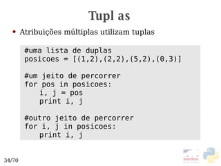 Tuplas Atribuições múltiplas utilizam tuplas #uma lista de duplas posicoes = [(1,2),(2,2),(5,2),(0,3)] #um jeito de percorrer for pos in posicoes: i, j = pos print i, j #outro jeito de percorrer for i, j in posicoes: print i, j 