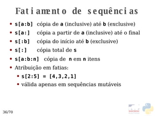 Fatiamento de sequências s[a:b]   cópia de  a  (inclusive) até  b  (exclusive) s[a:]   cópia a partir de  a  (inclusive) até o final s[:b]   cópia do início até  b  (exclusive) s[:]   cópia total de  s s[a:b:n]   cópia de   n  em  n  itens Atribuição em fatias:  s[2:5] = [4,3,2,1] válida apenas em sequências mutáveis  