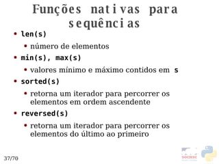 Funções nativas para sequências len(s) número de elementos min(s), max(s) valores mínimo e máxi mo contidos em   s sorted(s) retorna um iterador para percorrer os elementos em ordem ascendente reversed(s) retorna um iterador para percorrer os elementos do último ao primeiro 