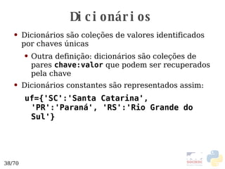 Dicionários Dicionários são coleções de valores identificados por chaves únicas Outra definição: dicionários são coleções de pares  chave:valor  que podem ser recuperados pela chave Dicionários constantes são representados assim: uf={'SC':'Santa Catarina', 'PR':'Paraná', 'RS':'Rio Grande do Sul'} 