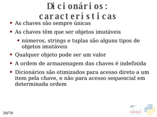Dicionários: características As chaves são sempre únicas As chaves têm que ser objetos imutáveis números, strings e tuplas são alguns tipos de objetos imutáveis Qualquer objeto pode ser um valor A ordem de armazenagem das chaves é indefinida Dicionários são otimizados para acesso direto a um item pela chave, e não para acesso sequencial em determinada ordem 
