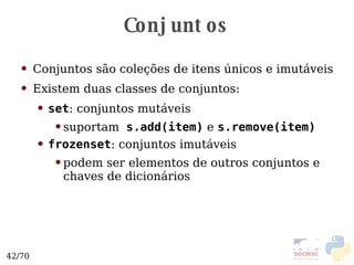 Conjuntos Conjuntos são coleções de itens únicos e imutáveis Existem duas classes de conjuntos: set : conjuntos mutáveis suportam   s.add(item)  e  s.remove(item) frozenset : conjuntos imutáveis podem ser elementos de outros conjuntos e chaves de dicionários 