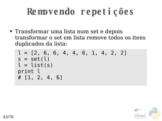 Removendo repetições Transformar uma lista num set e depois transformar o set em lista remove todos os itens duplicados da lista: l = [2, 6, 6, 4, 4, 6, 1, 4, 2, 2] s = set(l) l = list(s) print l # [1, 2, 4, 6] 