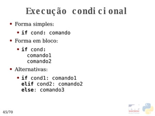 Execução condicional Forma simples: if  cond :  comando Forma em bloco: if  cond : comando1 comando2 Alternativas: if  cond1: comando1 elif  cond2: comando2 else : comando3 