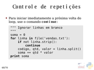 Controle de repetições Para iniciar imediatamente a próxima volta do loop, use o comando  continue: """ Ignorar linhas em branco """ soma = 0 for  linha  in  file('vendas.txt'): if  not linha.strip(): continue codigo, qtd, valor = linha.split() soma += qtd * valor print  soma 