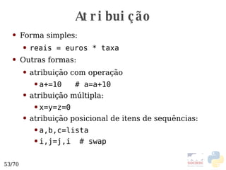 Atribuição Forma simples: reais = euros * taxa Outras formas: atribuição com operação a+=10  # a=a+10 atribuição múltipla: x=y=z=0 atribuição posicional de itens de sequências: a,b,c=lista i,j=j,i  # swap 