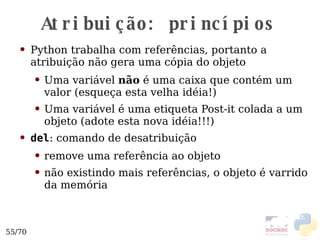 Atribuição: princípios Python trabalha com referências, portanto a atribuição não gera uma cópia do objeto Uma variável  não  é uma caixa que contém um valor (esqueça esta velha idéia!) Uma variável é uma etiqueta Post-it colada a um objeto (adote esta nova idéia!!!)  del : comando de desatribuição remove uma referência ao objeto não existindo mais referências, o objeto é varrido da memória 