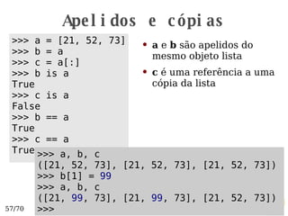 Apelidos e cópias a  e  b  são apelidos do mesmo objeto lista c  é uma referência a uma cópia da lista >>> a = [21, 52, 73] >>> b = a >>> c = a[:] >>> b is a True >>> c is a False >>> b == a True >>> c == a True >>> a, b, c ([21, 52, 73], [21, 52, 73], [21, 52, 73]) >>> b[1] =  99 >>> a, b, c ([21,  99 , 73], [21,  99 , 73], [21, 52, 73]) >>>  