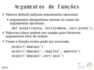 Argumentos de funções Valores default indicam argumentos opcionais argumentos obrigatórios devem vir antes de argumentos opcionais def exibir(texto, estilo=None, cor='preto'): Palavras-chave podem ser usadas para fornecer argumentos fora de ordem Como a função acima pode ser invocada: exibir('abacaxi') exibir('abacaxi','negrito','amarelo') exibir('abacaxi',cor='azul') 