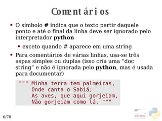 Comentários O símbolo  #  indica que o texto partir daquele ponto e até o final da linha deve ser ignorado pelo interpretador  python exceto quando # aparece em uma string Para comentários de várias linhas, usa-se três aspas simples ou duplas (isso cria uma “doc string” e não é ignorada pelo  python , mas é usada para documentar) """ Minha terra tem palmeiras, Onde canta o Sabiá; As aves, que aqui gorjeiam, Não gorjeiam como lá. """ 