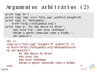 Argumentos arbitrários (2) print tag('br') print tag('img',src='foto.jpg',width=3,height=4) print tag('a','Wikipédia', href='http://wikipedia.org') print tag('p','Eu não devia te dizer', 'mas essa lua','mas esse conhaque', 'botam a gente comovido como o diabo.', id='poesia') <br /> <img src="foto.jpg" height="4" width="3" /> <a href="http://wikipedia.org">Wikipédia</a> <p id="poesia"> Eu não devia te dizer mas essa lua mas esse conhaque botam a gente comovido como o diabo. </p> 