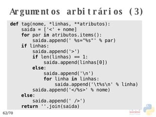Argumentos arbitrários (3) def  tag(nome, *linhas, **atributos): saida = ['<' + nome] for  par  in  atributos.items(): saida.append(' %s="%s"' % par) if  linhas: saida.append('>') if  len(linhas) == 1:  saida.append(linhas[0]) else : saida.append('\n') for  linha  in  linhas: saida.append('\t%s\n' % linha) saida.append('</%s>' % nome) else : saida.append(' />') return  ''.join(saida) 