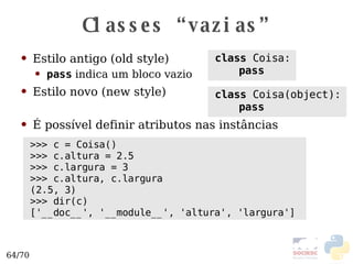 Classes “vazias” Estilo antigo (old style) Estilo novo (new style) É possível definir atributos nas instâncias class  Coisa: pass class  Coisa(object): pass >>> c = Coisa() >>> c.altura = 2.5 >>> c.largura = 3 >>> c.altura, c.largura (2.5, 3) >>> dir(c) ['__doc__', '__module__', 'altura', 'largura']  pass  indica um bloco vazio 