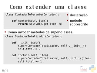 Como extender uma classe class  ContadorTolerante(Contador): def  contar(self, item): return  self.dic.get(item, 0) declaração método sobrescrito class  ContadorTotalizador(Contador): def  __init__(self): super(ContadorTotalizador, self).__init__() self.total = 0 def  incluir(self, item): super(ContadorTotalizador, self).incluir(item) self.total += 1 Como invocar métodos de super-classes: 