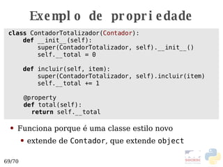 Exemplo de propriedade class  ContadorTotalizador( Contador ):  def  __init__(self): super(ContadorTotalizador, self).__init__() self.__total = 0 def  incluir(self, item): super(ContadorTotalizador, self).incluir(item) self.__total += 1 @property def  total(self): return  self.__total Funciona porque  é uma classe estilo novo extende de  Contador , que extende  object   