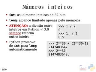 Números inteiros int : usualmente inteiros de 32 bits long : alcance limitado apenas pela memória ATENÇÃO:  a divisão entre  inteiros em Python < 3.0 sempre  retorna  outro inteiro Python promove  de  int   para  long   automaticamente >>> 1 / 2 0 >>> 1. / 2 0.5 >>> 2**30 + (2**30-1) 2147483647 >>> 2**31 2147483648L 