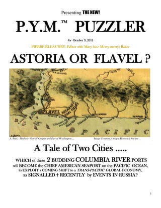 1
Presenting THE NEW!
P.Y.M.™
PUZZLER
for October 9, 2011
PIERRE BLEAUDRY, Editor with Mary (nee Merry-merry) Baker
ASTORIA OR FLAVEL ?
A. Burr, Birdseye View of Oregon and Part of Washington … Image Courtesy, Oregon Historical Society
A Tale of Two Cities …..
WHICH of these 2 BUDDING COLUMBIA RIVER PORTS
will BECOME the CHIEF AMERICAN SEAPORT on the PACIFIC OCEAN,
to EXPLOIT a COMING SHIFT to a TRANS-PACIFIC GLOBAL ECONOMY,
as SIGNALLED † RECENTLY by EVENTS IN RUSSIA?
 