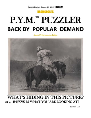 Presenting for January 29, 2012 THE NEW!
DROMGOOLE’S
P.Y.M.™
PUZZLER
BACK BY POPULAR DEMAND
Asaph P. Dromgoole, Editor
WHAT’S HIDING IN THIS PICTURE?
or … WHERE IS WHAT YOU ARE LOOKING AT?
But First ….!!!
 