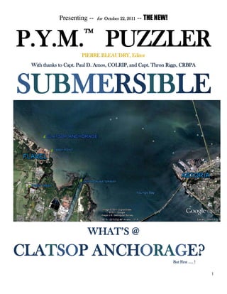 1
Presenting -- for October 22, 2011 -- THE NEW!
P.Y.M.™
PUZZLERPIERRE BLEAUDRY, Editor
With thanks to Capt. Paul D. Amos, COLRIP, and Capt. Thron Riggs, CRBPA
SUBMERSIBLE
WHAT’S @
CLATSOP ANCHORAGE?But First ….. !
 