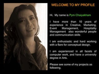 WELCOME TO MY PROFILE


Hi, My name is Pym Chaiyakham

I have more than 10 years of
experience in Creative, Marketing,
Event    Management,     Hospitality
Management also wonderful people
and communication skills

I am enthusiastic and hard working
with a flare for conceptual design.

I am experienced in all facets of
computer work, and have a university
degree in Arts.

Please see some of my projects as
following.
 