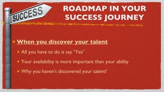 ROADMAP IN YOUR SUCCESS JOURNEY When you discover your talent All you have to do is say  “ Yes ” Your availability is more important than your ability Why you haven ’ t discovered your talent? 