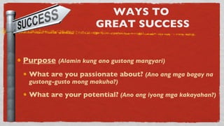 WAYS TO  GREAT SUCCESS Purpose   (Alamin kung ano gustong mangyari) What are you passionate about?  (Ano ang mga bagay na gustong-gusto mong makuha?) What are your potential?   (Ano ang iyong mga kakayahan?) 