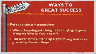 WAYS TO  GREAT SUCCESS Perseverance   (Ang pagtitiyaga) When the going gets tough, the tough gets going  (Hanggang kailan ka dapat susuko?) Fall seven times, Stand up eight   (Walang mahirap na gawa kapag dinaan sa tiyaga) 
