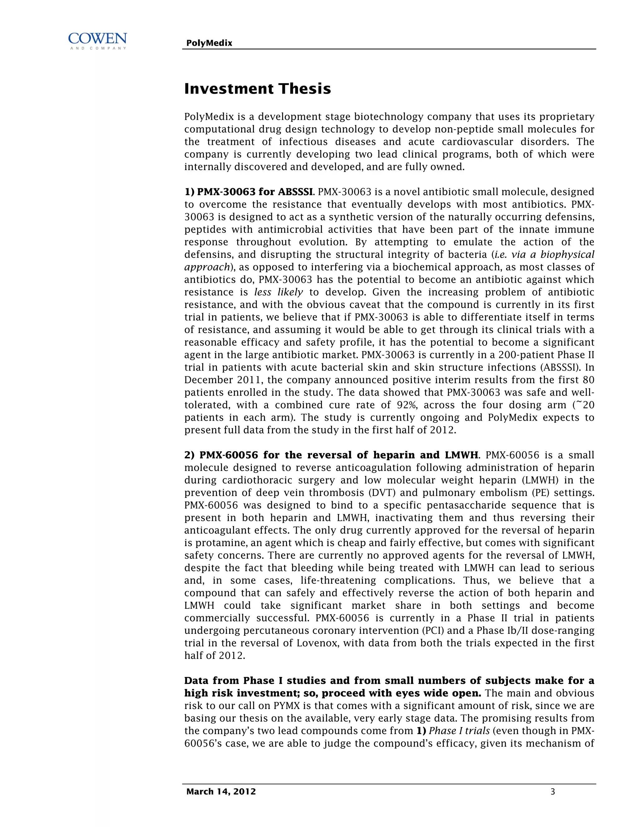 PolyMedix




Investment Thesis
PolyMedix is a development stage biotechnology company that uses its proprietary
computational drug design technology to develop non-peptide small molecules for
the treatment of infectious diseases and acute cardiovascular disorders. The
company is currently developing two lead clinical programs, both of which were
internally discovered and developed, and are fully owned.

1) PMX-30063 for ABSSSI. PMX-30063 is a novel antibiotic small molecule, designed
to overcome the resistance that eventually develops with most antibiotics. PMX-
30063 is designed to act as a synthetic version of the naturally occurring defensins,
peptides with antimicrobial activities that have been part of the innate immune
response throughout evolution. By attempting to emulate the action of the
defensins, and disrupting the structural integrity of bacteria (i.e. via a biophysical
approach), as opposed to interfering via a biochemical approach, as most classes of
antibiotics do, PMX-30063 has the potential to become an antibiotic against which
resistance is less likely to develop. Given the increasing problem of antibiotic
resistance, and with the obvious caveat that the compound is currently in its first
trial in patients, we believe that if PMX-30063 is able to differentiate itself in terms
of resistance, and assuming it would be able to get through its clinical trials with a
reasonable efficacy and safety profile, it has the potential to become a significant
agent in the large antibiotic market. PMX-30063 is currently in a 200-patient Phase II
trial in patients with acute bacterial skin and skin structure infections (ABSSSI). In
December 2011, the company announced positive interim results from the first 80
patients enrolled in the study. The data showed that PMX-30063 was safe and well-
tolerated, with a combined cure rate of 92%, across the four dosing arm (~20
patients in each arm). The study is currently ongoing and PolyMedix expects to
present full data from the study in the first half of 2012.

2) PMX-60056 for the reversal of heparin and LMWH. PMX-60056 is a small
molecule designed to reverse anticoagulation following administration of heparin
during cardiothoracic surgery and low molecular weight heparin (LMWH) in the
prevention of deep vein thrombosis (DVT) and pulmonary embolism (PE) settings.
PMX-60056 was designed to bind to a specific pentasaccharide sequence that is
present in both heparin and LMWH, inactivating them and thus reversing their
anticoagulant effects. The only drug currently approved for the reversal of heparin
is protamine, an agent which is cheap and fairly effective, but comes with significant
safety concerns. There are currently no approved agents for the reversal of LMWH,
despite the fact that bleeding while being treated with LMWH can lead to serious
and, in some cases, life-threatening complications. Thus, we believe that a
compound that can safely and effectively reverse the action of both heparin and
LMWH could take significant market share in both settings and become
commercially successful. PMX-60056 is currently in a Phase II trial in patients
undergoing percutaneous coronary intervention (PCI) and a Phase Ib/II dose-ranging
trial in the reversal of Lovenox, with data from both the trials expected in the first
half of 2012.

Data from Phase I studies and from small numbers of subjects make for a
high risk investment; so, proceed with eyes wide open. The main and obvious
risk to our call on PYMX is that comes with a significant amount of risk, since we are
basing our thesis on the available, very early stage data. The promising results from
the company’s two lead compounds come from 1) Phase I trials (even though in PMX-
60056’s case, we are able to judge the compound’s efficacy, given its mechanism of



March 14, 2012                                                                3
 