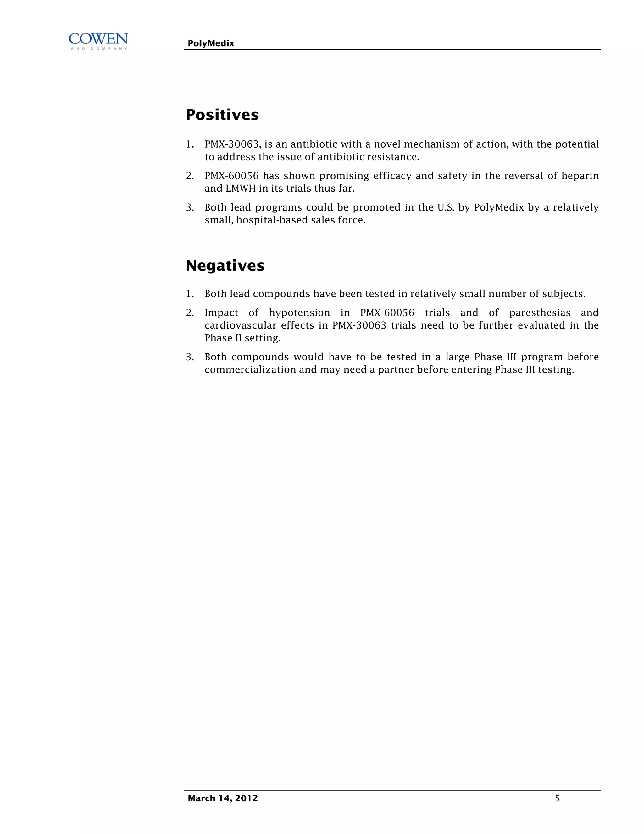 PolyMedix




Positives
1. PMX-30063, is an antibiotic with a novel mechanism of action, with the potential
   to address the issue of antibiotic resistance.
2. PMX-60056 has shown promising efficacy and safety in the reversal of heparin
   and LMWH in its trials thus far.
3. Both lead programs could be promoted in the U.S. by PolyMedix by a relatively
   small, hospital-based sales force.



Negatives
1. Both lead compounds have been tested in relatively small number of subjects.
2. Impact of hypotension in PMX-60056 trials and of paresthesias and
   cardiovascular effects in PMX-30063 trials need to be further evaluated in the
   Phase II setting.
3. Both compounds would have to be tested in a large Phase III program before
   commercialization and may need a partner before entering Phase III testing.




March 14, 2012                                                            5
 