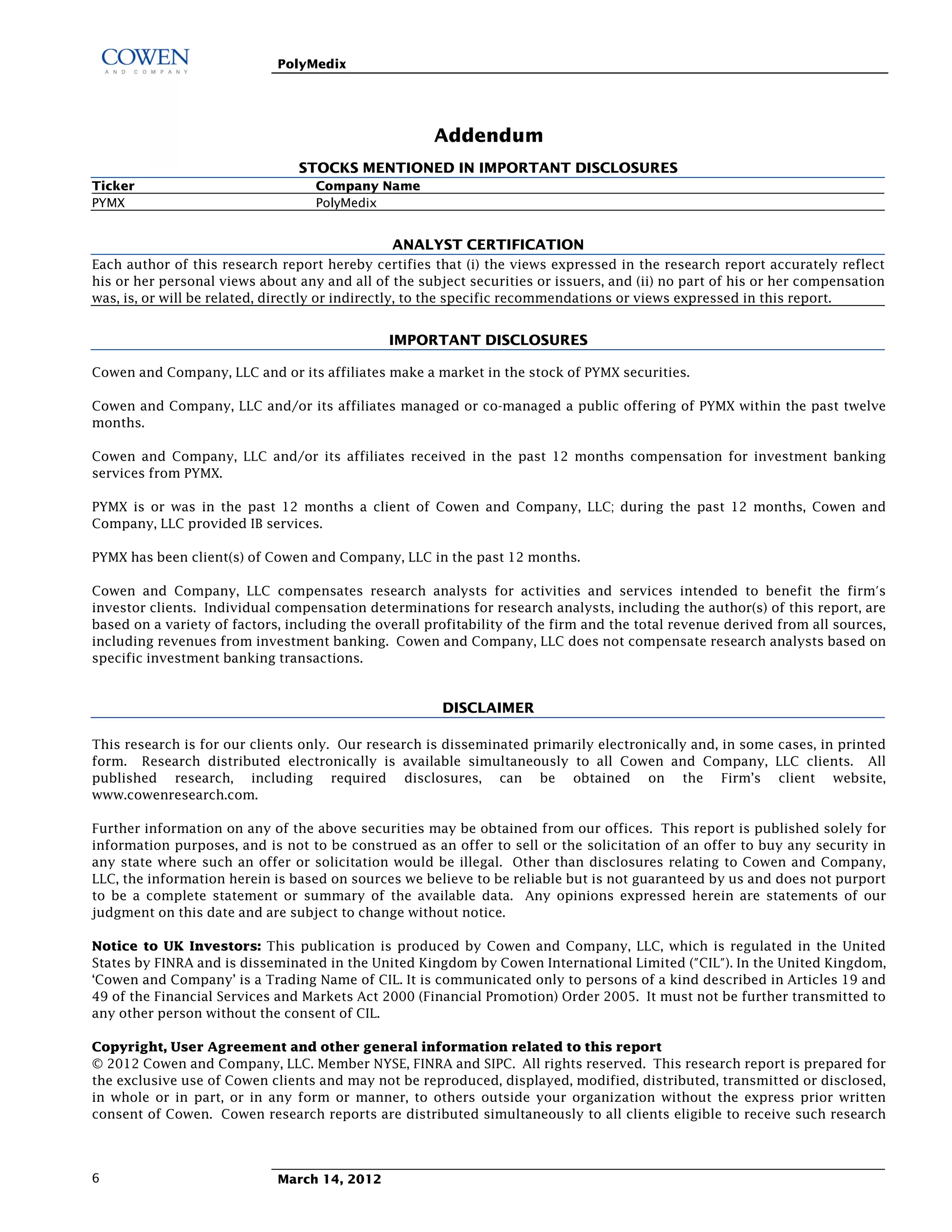 PolyMedix




                                                      Addendum
                                STOCKS MENTIONED IN IMPORTANT DISCLOSURES
Ticker                             Company Name
PYMX                               PolyMedix


                                                   ANALYST CERTIFICATION
Each author of this research report hereby certifies that (i) the views expressed in the research report accurately reflect
his or her personal views about any and all of the subject securities or issuers, and (ii) no part of his or her compensation
was, is, or will be related, directly or indirectly, to the specific recommendations or views expressed in this report.


                                               IMPORTANT DISCLOSURES

Cowen and Company, LLC and or its affiliates make a market in the stock of PYMX securities.

Cowen and Company, LLC and/or its affiliates managed or co-managed a public offering of PYMX within the past twelve
months.

Cowen and Company, LLC and/or its affiliates received in the past 12 months compensation for investment banking
services from PYMX.

PYMX is or was in the past 12 months a client of Cowen and Company, LLC; during the past 12 months, Cowen and
Company, LLC provided IB services.

PYMX has been client(s) of Cowen and Company, LLC in the past 12 months.

Cowen and Company, LLC compensates research analysts for activities and services intended to benefit the firm's
investor clients. Individual compensation determinations for research analysts, including the author(s) of this report, are
based on a variety of factors, including the overall profitability of the firm and the total revenue derived from all sources,
including revenues from investment banking. Cowen and Company, LLC does not compensate research analysts based on
specific investment banking transactions.


                                                       DISCLAIMER

This research is for our clients only. Our research is disseminated primarily electronically and, in some cases, in printed
form. Research distributed electronically is available simultaneously to all Cowen and Company, LLC clients. All
published research, including required disclosures, can be obtained on the Firm’s client website,
www.cowenresearch.com.

Further information on any of the above securities may be obtained from our offices. This report is published solely for
information purposes, and is not to be construed as an offer to sell or the solicitation of an offer to buy any security in
any state where such an offer or solicitation would be illegal. Other than disclosures relating to Cowen and Company,
LLC, the information herein is based on sources we believe to be reliable but is not guaranteed by us and does not purport
to be a complete statement or summary of the available data. Any opinions expressed herein are statements of our
judgment on this date and are subject to change without notice.

Notice to UK Investors: This publication is produced by Cowen and Company, LLC, which is regulated in the United
States by FINRA and is disseminated in the United Kingdom by Cowen International Limited ("CIL"). In the United Kingdom,
‘Cowen and Company’ is a Trading Name of CIL. It is communicated only to persons of a kind described in Articles 19 and
49 of the Financial Services and Markets Act 2000 (Financial Promotion) Order 2005. It must not be further transmitted to
any other person without the consent of CIL.

Copyright, User Agreement and other general information related to this report
© 2012 Cowen and Company, LLC. Member NYSE, FINRA and SIPC. All rights reserved. This research report is prepared for
the exclusive use of Cowen clients and may not be reproduced, displayed, modified, distributed, transmitted or disclosed,
in whole or in part, or in any form or manner, to others outside your organization without the express prior written
consent of Cowen. Cowen research reports are distributed simultaneously to all clients eligible to receive such research



6                            March 14, 2012
 