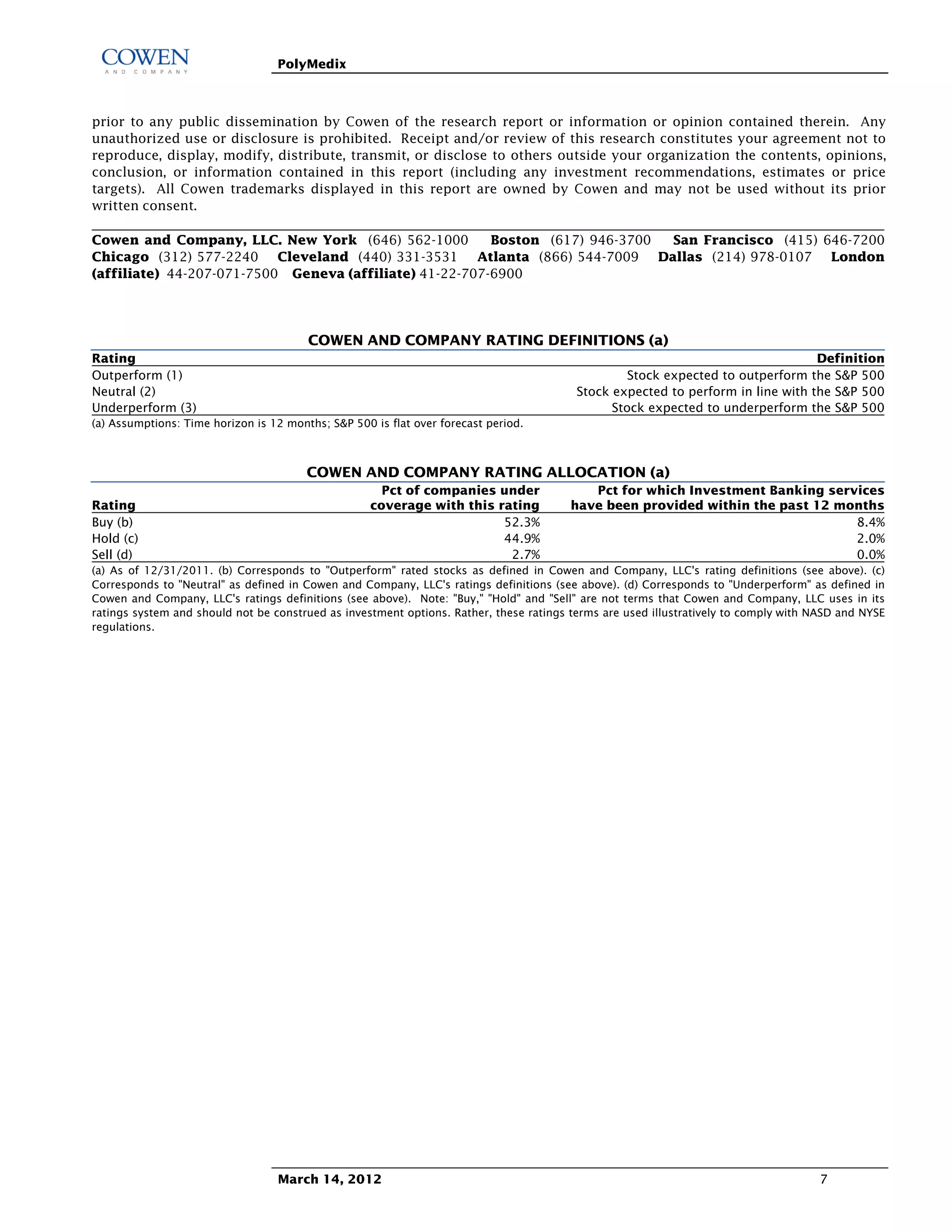 PolyMedix



prior to any public dissemination by Cowen of the research report or information or opinion contained therein. Any
unauthorized use or disclosure is prohibited. Receipt and/or review of this research constitutes your agreement not to
reproduce, display, modify, distribute, transmit, or disclose to others outside your organization the contents, opinions,
conclusion, or information contained in this report (including any investment recommendations, estimates or price
targets). All Cowen trademarks displayed in this report are owned by Cowen and may not be used without its prior
written consent.

Cowen and Company, LLC. New York (646) 562-1000          Boston (617) 946-3700 San Francisco (415) 646-7200
Chicago (312) 577-2240 Cleveland (440) 331-3531 Atlanta (866) 544-7009 Dallas (214) 978-0107 London
(affiliate) 44-207-071-7500 Geneva (affiliate) 41-22-707-6900



                                        COWEN AND COMPANY RATING DEFINITIONS (a)
Rating                                                                                                                           Definition
Outperform (1)                                                                                    Stock expected to outperform the S&P 500
Neutral (2)                                                                              Stock expected to perform in line with the S&P 500
Underperform (3)                                                                               Stock expected to underperform the S&P 500
(a) Assumptions: Time horizon is 12 months; S&P 500 is flat over forecast period.



                                        COWEN AND COMPANY RATING ALLOCATION (a)
                                                      Pct of companies under               Pct for which Investment Banking services
Rating                                              coverage with this rating           have been provided within the past 12 months
Buy (b)                                                                 52.3%                                                   8.4%
Hold (c)                                                                44.9%                                                   2.0%
Sell (d)                                                                 2.7%                                                   0.0%
(a) As of 12/31/2011. (b) Corresponds to "Outperform" rated stocks as defined in Cowen and Company, LLC's rating definitions (see above). (c)
Corresponds to "Neutral" as defined in Cowen and Company, LLC's ratings definitions (see above). (d) Corresponds to "Underperform" as defined in
Cowen and Company, LLC's ratings definitions (see above). Note: "Buy," "Hold" and "Sell" are not terms that Cowen and Company, LLC uses in its
ratings system and should not be construed as investment options. Rather, these ratings terms are used illustratively to comply with NASD and NYSE
regulations.




                                  March 14, 2012                                                                                      7
 