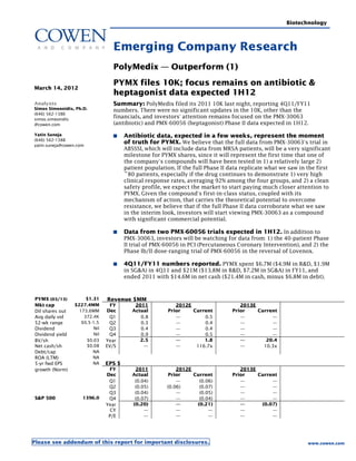 Biotechnology



                                  Emerging Company Research
                                  PolyMedix — Outperform (1)
                                  PYMX files 10K; focus remains on antibiotic &
March 14, 2012
                                  heptagonist data expected 1H12
Analysts                          Summary: PolyMedix filed its 2011 10K last night, reporting 4Q11/FY11
Simos Simeonidis, Ph.D.           numbers. There were no significant updates in the 10K, other than the
(646) 562-1386
simos.simeonidis
                                  financials, and investors' attention remains focused on the PMX-30063
@cowen.com                        (antibiotic) and PMX-60056 (heptagonist) Phase II data expected in 1H12.
Yatin Suneja                           Antibiotic data, expected in a few weeks, represent the moment
(646) 562-1388
yatin.suneja@cowen.com
                                       of truth for PYMX. We believe that the full data from PMX-30063's trial in
                                       ABSSSI, which will include data from MRSA patients, will be a very significant
                                       milestone for PYMX shares, since it will represent the first time that one of
                                       the company's compounds will have been tested in 1) a relatively large 2)
                                       patient population. If the full Phase II data replicate what we saw in the first
                                       ~80 patients, especially if the drug continues to demonstrate 1) very high
                                       clinical response rates, averaging 92% among the four groups, and 2) a clean
                                       safety profile, we expect the market to start paying much closer attention to
                                       PYMX. Given the compound's first-in-class status, coupled with its
                                       mechanism of action, that carries the theoretical potential to overcome
                                       resistance, we believe that if the full Phase II data corroborate what we saw
                                       in the interim look, investors will start viewing PMX-30063 as a compound
                                       with significant commercial potential.

                                       Data from two PMX-60056 trials expected in 1H12. In addition to
                                       PMX-30063, investors will be watching for data from: 1) the 40-patient Phase
                                       II trial of PMX-60056 in PCI (Percutaneous Coronary Intervention), and 2) the
                                       Phase Ib/II dose-ranging trial of PMX-60056 in the reversal of Lovenox.

                                       4Q11/FY11 numbers reported. PYMX spent $6.7M ($4.9M in R&D, $1.9M
                                       in SG&A) in 4Q11 and $21M ($13.8M in R&D, $7.2M in SG&A) in FY11, and
                                       ended 2011 with $14.6M in net cash ($21.4M in cash, minus $6.8M in debt).


PYMX (03/13)          $1.31    Revenue $MM
Mkt cap          $227.4MM        FY        2011            2012E                    2013E
Dil shares out     173.6MM     Dec        Actual        Prior    Current         Prior    Current
Avg daily vol        372.4K     Q1           0.8           —         0.5            —          —
52-wk range         $0.5-1.5    Q2           0.3           —         0.4            —          —
Dividend                 Nil    Q3           0.4           —         0.4            —          —
Dividend yield           Nil    Q4           0.9           —         0.5            —          —
BV/sh                 $0.03    Year          2.5           —         1.8            —        20.4
Net cash/sh           $0.08    EV/S           —            —      116.7x            —       10.3x
Debt/cap                 NA
ROA (LTM)                NA
5-yr fwd EPS             NA    EPS $
growth (Norm)                   FY         2011            2012E                    2013E
                               Dec        Actual        Prior    Current         Prior    Current
                                Q1         (0.04)          —       (0.06)           —          —
                                Q2         (0.05)      (0.06)      (0.07)           —          —
                                Q3         (0.04)          —       (0.05)           —          —
S&P 500              1396.0     Q4         (0.07)          —       (0.04)           —          —
                               Year       (0.20)           —      (0.21)            —      (0.07)
                                CY             —           —           —            —          —
                                P/E            —           —           —            —          —




Please see addendum of this report for important disclosures.                                                 www.cowen.com
 